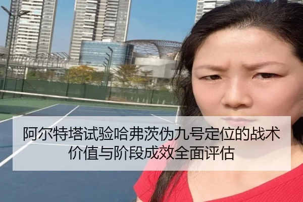 阿尔特塔试验哈弗茨伪九号定位的战术价值与阶段成效全面评估